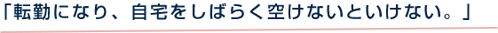 「転勤になり、自宅をしばらく空けないといけない。」